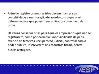 • Além do registro os empresários devem manter sua
contabilidade e escrituração de acordo com o que a lei
determina para que possam ser utilizados como meio de
prova.
Há várias conseqüências para aqueles empresários que não se
registrarem, como por exemplo: impossibilidade de pedir
falência de terceiros, recuperação judicial, contratar com o
poder público, inscreverem nos cadastros fiscais, dentre
outras restrições.
 