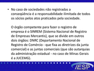 • No caso de sociedades não registradas a
conseqüência é a responsabilidade ilimitada de todos
os sócios pelos atos praticados pela sociedade.
O órgão competente para fazer o registro de
empresa é o SINREM (Sistema Nacional de Registro
de Empresas Mercantis), que se divide em outros
dois órgãos: DNRC (Departamento Nacional de
Registro de Comércio - que fixa as diretrizes da junta
comercial) e as juntas comerciais (que são autarquias
da administração estadual - no caso de Minas Gerais
é a JUCEMG).
 