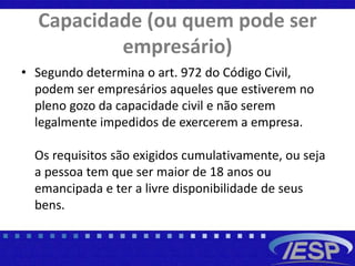 Capacidade (ou quem pode ser
empresário)
• Segundo determina o art. 972 do Código Civil,
podem ser empresários aqueles que estiverem no
pleno gozo da capacidade civil e não serem
legalmente impedidos de exercerem a empresa.
Os requisitos são exigidos cumulativamente, ou seja
a pessoa tem que ser maior de 18 anos ou
emancipada e ter a livre disponibilidade de seus
bens.
 
