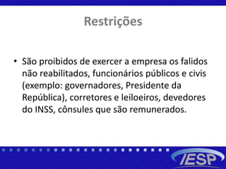 Restrições
• São proibidos de exercer a empresa os falidos
não reabilitados, funcionários públicos e civis
(exemplo: governadores, Presidente da
República), corretores e leiloeiros, devedores
do INSS, cônsules que são remunerados.
 