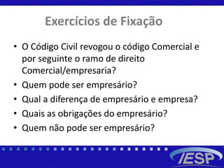 Exercícios de Fixação
• O Código Civil revogou o código Comercial e
por seguinte o ramo de direito
Comercial/empresaria?
• Quem pode ser empresário?
• Qual a diferença de empresário e empresa?
• Quais as obrigações do empresário?
• Quem não pode ser empresário?
 