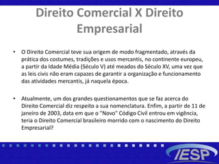 Direito Comercial X Direito
Empresarial
• O Direito Comercial teve sua origem de modo fragmentado, através da
prática dos costumes, tradições e usos mercantis, no continente europeu,
a partir da Idade Média (Século V) até meados do Século XV, uma vez que
as leis civis não eram capazes de garantir a organização e funcionamento
das atividades mercantis, já naquela época.
• Atualmente, um dos grandes questionamentos que se faz acerca do
Direito Comercial diz respeito a sua nomenclatura. Enfim, a partir de 11 de
janeiro de 2003, data em que o "Novo" Código Civil entrou em vigência,
teria o Direito Comercial brasileiro morrido com o nascimento do Direito
Empresarial?
 