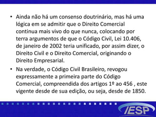 • Ainda não há um consenso doutrinário, mas há uma
lógica em se admitir que o Direito Comercial
continua mais vivo do que nunca, colocando por
terra argumentos de que o Código Civil, Lei 10.406,
de janeiro de 2002 teria unificado, por assim dizer, o
Direito Civil e o Direito Comercial, originando o
Direito Empresarial.
• Na verdade, o Código Civil Brasileiro, revogou
expressamente a primeira parte do Código
Comercial, compreendida dos artigos 1º ao 456 , este
vigente desde de sua edição, ou seja, desde de 1850.
 