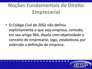 Noções Fundamentais de Direito
Empresarial
• O Código Civil de 2002 não definiu
explicitamente o que seja empresa, contudo,
em seu artigo 966, dispôs com objetividade o
conceito de empresário, logo, estabeleceu por
extensão a definição de empresa.
 