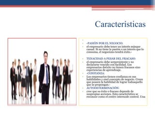 Características
•
• -PASIÓN POR EL NEGOCIO:
• el empresario debe tener un interés másque
casual. Si no tiene la pasión o un interés que lo
consuma, el negociono tendrá éxito.-
• TENACIDAD A PESAR DEL FRACASO:
• el empresario debe serpersistente y no
declararse vencido con facilidad. Los
empresarios deéxito no tienen fracasos sino
experiencias de aprendizaje.
• -CONFIANZA:
• Los empresarios tienen confianza en sus
habilidades y enel concepto de negocio. Creen
que poseen la habilidad de lograr todoaquello
que se propongan.-
• AUTODETERMINACIÓN:
• cree que su éxito o fracaso depende de
suspropias acciones. Esta característica se
reconoce como el centro internode control. Una
 