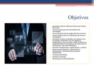 Objetivos
• permiten enfocar esfuerzos hacia una misma
dirección.
• sirven de guía para la formulación de
estrategias.
• sirven de guía para la asignación de recursos.
• sirven de base para la realización de tareas o
actividades.
• permiten evaluar resultados al comparar los
resultados obtenidos con los objetivos
propuestos y, de ese modo, medir la eficacia o
productividad de la empresa, de cada área, de
cada grupo o de cada trabajador.
• generan coordinación, organización y control.
• generan participación, compromiso y
motivación y, al alcanzarlos, generan
satisfacción.
• revelan prioridades.
• producen sinergia.
• disminuyen la incertidumbre.
 