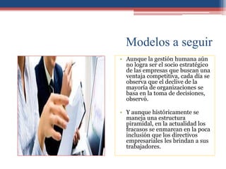 Modelos a seguir
• Aunque la gestión humana aún
no logra ser el socio estratégico
de las empresas que buscan una
ventaja competitiva, cada día se
observa que el declive de la
mayoría de organizaciones se
basa en la toma de decisiones,
observó.
• Y aunque históricamente se
maneja una estructura
piramidal, en la actualidad los
fracasos se enmarcan en la poca
inclusión que los directivos
empresariales les brindan a sus
trabajadores.
 