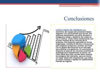 Conclusiones
• CONCLUSION DE EMPRESA-Los
miembros del equipo del presente trabajo
llegamos a la conclusiónde que formar una
empresa necesitamos una serie de pasos y
estagenera metas u objetivos las cuales se
van a realizar .Estas metas sealcanzaran con
el buen manejo de los recursos de la
empresa.-Una empresa operando en forma
organizada, combina la técnica y losrecursos
para elaborar productos o prestar servicios
con el objeto decolocarlos en el mercado
para obtener una ganancia.-En conclusión la
empresa se basa en los recursos económicos
quetenga para implementar la misma, así
como tiene que estar acorde delos avances
tecnológicos del momento, para así iniciar
un mejor desarrollo empresarial y así tomar
un mejor manejo y rapidez en lasdiferentes
fuentes de ingreso.
 