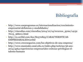 Bibliografía
• http://www.eaeprogramas.es/internacionalizacion/crecimiento-
empresarial-definicion-y-modalidades/
• http://cincodias.com/cincodias/2014/10/14/recursos_pyme/14132
76115_966011.html
• http://es.scribd.com/doc/80570893/CARACTERISTICAS-
EMPRESARIALES#scribd
• http://www.crecenegocios.com/los-objetivos-de-una-empresa/
• http://www.manizales.unal.edu.co/index.php/noticias/36-ano-
2014/4364-experiencias-empresariales-exitosas-privilegian-el-
talento-humano
 