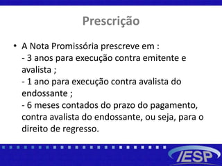 Prescrição
• A Nota Promissória prescreve em :
- 3 anos para execução contra emitente e
avalista ;
- 1 ano para execução contra avalista do
endossante ;
- 6 meses contados do prazo do pagamento,
contra avalista do endossante, ou seja, para o
direito de regresso.
 