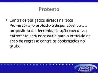 Protesto
• Contra os obrigados diretos na Nota
Promissória, o protesto é dispensável para a
propositura da denominada ação executiva;
entretanto será necessário para o exercício da
ação de regresso contra os coobrigados no
título.
 