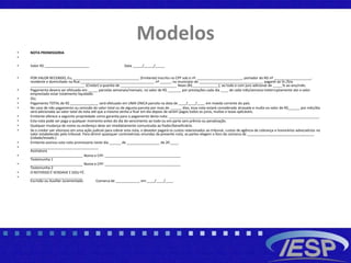 Modelos
• NOTA PROMISSORIA
•
• Valor R$ _______________________ Data _____/_____/_____
• POR VALOR RECEBIDO, Eu, __________________________________ (Emitente) inscrito no CPF sob o nº. _______________________, portador do RG nº ___________________,
residente e domiciliado na Rua:______________________________________ nº ______ no município de _________________________________ pagarei ao Sr./Sra.
____________________________ (Credor) a quantia de _____________________________ Reais (R$__________,___), ao todo e com juro adicional de _____% ao ano/mês.
• Pagamento devera ser efetuado em _____ parcelas semanais/mensais, no valor de R$ _______ por prestações cada dia ____ de cada mês/semana ineterruptamente ate o valor
emprestado estar totalmente liquidado.
• OU,
• Pagamento TOTAL de R$ ___________,___ será efetuado em UMA ÚNICA parcela na data de ____/____/____ em moeda corrente do país.
• No caso de não pagamento ou omissão do valor total ou de alguma parcela por mais de ______ dias, essa nota estará considerada atrasada e multa no valor de R$______ por mês/dia
será adicionada ao valor total da nota até que a mesma venha a ficar em dia depois de serem pagos todos os juros, multas e taxas aplicáveis.
• Emitente oferece a seguinte propriedade como garantia para o pagamento desta nota: _____________________________________________________________________________.
• Esta nota pode ser paga a qualquer momento antes do dia do vencimento ao todo ou em parte sem prêmio ou penalização.
• Qualquer mudança de nome ou endereço deve ser imediatamente comunicada ao fiador/beneficiário.
• Se o credor sair vitorioso em uma ação judicial para cobrar esta nota, o devedor pagará os custos relacionados ao tribunal, custos de agência de cobrança e honorários advocatícios no
valor estabelecido pelo tribunal. Para dirimir quaisquer controvérsias oriundas da presente nota, as partes elegem o foro da comarca de _____________________________,_____
(cidade/estado.)
• Emitente assinou esta nota promissoria neste dia ______ de _________________ de 20 ____.
• ___________________________________
Assinatura
• ___________________________ Nome e CPF: _______________________________________
Testemunha 1
• ___________________________ Nome e CPF: _______________________________________
Testemunha 2
• O REFERIDO É VERDADE E DOU FÉ.
• ___________________________
Escrivão ou Auxiliar Juramentado Comarca de ____________, em ____/____/____.
 