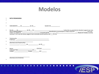 Modelos
• NOTA PROMISSORIA
•
•
• VENCIMENTO, ___ de ___________ de 20___. VALOR: R$ _____________
• No dia ____ de ____________ de 20___ EU, __________________________________________ (subscritor ou promitente-devedor) pagarei por esta
NOTA PROMISSÓRIA à ________________ ______________________ (beneficiário ou promissário-credor) CGC/CPF: _________________, ou à sua
ordem na cidade de ___________________________, a quantia de R$ _______,___ (______________________________ Reais) em moeda corrente
nacional. E em caso de atraso, pagarei mais comissão de permanência de ____% a.m.
• Testemunha: ______________________________________________
Endereço: _________________________________________________
• __________________________________
(Assinatura da Testemunha)
• ______________, _________ de _______________ de 20____.
• Nome: ________________________________ - CPF/CGC: ____________
Endereço: Rua:_____________________,#____
Cidade: ____________________ Estado: _________ CEP: _______
_____________________________
(Assinatura do Emitente)
•
 