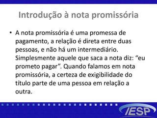 Introdução à nota promissória
• A nota promissória é uma promessa de
pagamento, a relação é direta entre duas
pessoas, e não há um intermediário.
Simplesmente aquele que saca a nota diz: “eu
prometo pagar”. Quando falamos em nota
promissória, a certeza de exigibilidade do
título parte de uma pessoa em relação a
outra.
 