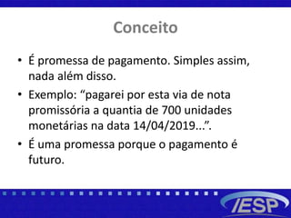 Conceito
• É promessa de pagamento. Simples assim,
nada além disso.
• Exemplo: “pagarei por esta via de nota
promissória a quantia de 700 unidades
monetárias na data 14/04/2019...”.
• É uma promessa porque o pagamento é
futuro.
 