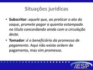 Situações jurídicas
• Subscritor: aquele que, ao praticar o ato do
saque, promete pagar a quantia estampada
no título concordando ainda com a circulação
deste.
• Tomador: é o beneficiário da promessa de
pagamento. Aqui não existe ordem de
pagamento, mas sim promessa.
 