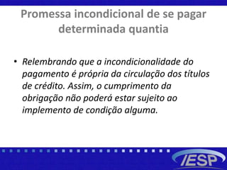 Promessa incondicional de se pagar
determinada quantia
• Relembrando que a incondicionalidade do
pagamento é própria da circulação dos títulos
de crédito. Assim, o cumprimento da
obrigação não poderá estar sujeito ao
implemento de condição alguma.
 