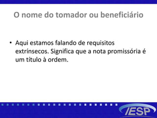 O nome do tomador ou beneficiário
• Aqui estamos falando de requisitos
extrínsecos. Significa que a nota promissória é
um título à ordem.
 