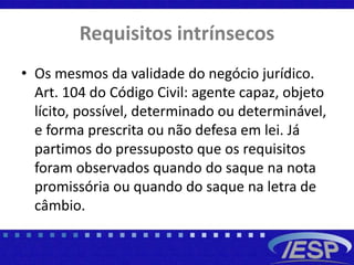 Requisitos intrínsecos
• Os mesmos da validade do negócio jurídico.
Art. 104 do Código Civil: agente capaz, objeto
lícito, possível, determinado ou determinável,
e forma prescrita ou não defesa em lei. Já
partimos do pressuposto que os requisitos
foram observados quando do saque na nota
promissória ou quando do saque na letra de
câmbio.
 