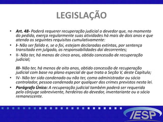 LEGISLAÇÃO
• Art. 48- Poderá requerer recuperação judicial o devedor que, no momento
do pedido, exerça regularmente suas atividades há mais de dois anos e que
atenda os seguintes requisitos cumulativamente:
• I- Não ser falido e, se o foi, estejam declaradas extintas, por sentença
transitada em julgado, as responsabilidades daí decorrentes;
• II- Não ter, há menos de cinco anos, obtido concessão de recuperação
judicial;
III- Não ter, há menos de oito anos, obtido concessão de recuperação
judicial com base no plano especial de que trata a Seção V, deste Capítulo;
• IV- Não ter sido condenado ou não ter, como administrador ou sócio
controlador, pessoa condenada por qualquer dos crimes previstos nesta lei.
• Parágrafo Único: A recuperação judicial também poderá ser requerida
pelo cônjuge sobrevivente, herdeiros do devedor, inventariante ou o sócio
remanescente.
 