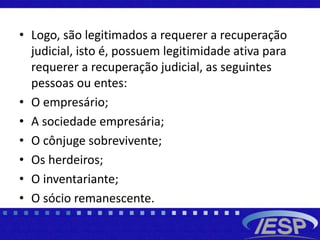 • Logo, são legitimados a requerer a recuperação
judicial, isto é, possuem legitimidade ativa para
requerer a recuperação judicial, as seguintes
pessoas ou entes:
• O empresário;
• A sociedade empresária;
• O cônjuge sobrevivente;
• Os herdeiros;
• O inventariante;
• O sócio remanescente.
 
