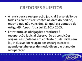 CREDORES SUJEITOS
• A regra para a recuperação judicial é a sujeição de
todos os créditos existentes na data do pedido,
mesmo que não vencidos, tal qual é a vontade do
Artigo 49, "caput", da Lei 11.101/ 2005.
• Entretanto, as obrigações anteriores à
recuperação judicial observarão as condições
originais estipuladas em contrato ou definidas em
lei, inclusive em relação aos encargos exceto
quando estabelecer de modo diverso o plano de
recuperação.
 