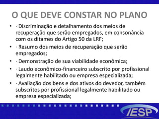 O QUE DEVE CONSTAR NO PLANO
• · Discriminação e detalhamento dos meios de
recuperação que serão empregados, em consonância
com os ditames do Artigo 50 da LRF;
• · Resumo dos meios de recuperação que serão
empregados;
• · Demonstração de sua viabilidade econômica;
• · Laudo econômico-financeiro subscrito por profissional
legalmente habilitado ou empresa especializada;
• · Avaliação dos bens e dos ativos do devedor, também
subscritos por profissional legalmente habilitado ou
empresa especializada;
 