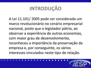 INTRODUÇÃO
A Lei 11.101/ 2005 pode ser considerada um
marco revolucionário no cenário empresarial
nacional, posto que o legislador pátrio, ao
observar a experiência de outras economias,
com maior grau de desenvolvimento,
reconheceu a importância da preservação da
empresa e, por conseguinte, os vários
interesses vinculados neste tipo de relação.
 
