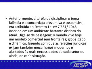 • Anteriormente, a tarefa de disciplinar o tema
falência e a concordata preventiva e suspensiva,
era atribuída ao Decreto-Lei nº 7.661/ 1945,
inserido em um ambiente bastante distinto do
atual. Diga-se de passagem: o mundo vive hoje
um modelo comercial sem fronteiras; globalizado
e dinâmico, fazendo com que as relações jurídicas
exijam também mecanismos modernos e
ajustados às reais necessidades de cada setor ou
ainda, de cada situação.
 