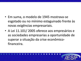 • Em suma, o modelo de 1945 mostrava-se
esgotado ou no mínimo estaguinado frente às
novas exigências empresariais.
• A Lei 11.101/ 2005 oferece aos empresários e
as sociedades empresarias a oportunidade de
superar a situação da crise econômico-
financeira.
 