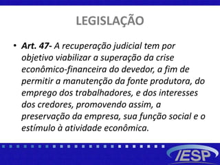 LEGISLAÇÃO
• Art. 47- A recuperação judicial tem por
objetivo viabilizar a superação da crise
econômico-financeira do devedor, a fim de
permitir a manutenção da fonte produtora, do
emprego dos trabalhadores, e dos interesses
dos credores, promovendo assim, a
preservação da empresa, sua função social e o
estímulo à atividade econômica.
 