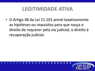 LEGITIMIDADE ATIVA
• O Artigo 48 da Lei 11.101 prevê taxativamente
as hipóteses ou requisitos para que nasça o
direito de requerer pela via judicial, o direito à
recuperação judicial.
 