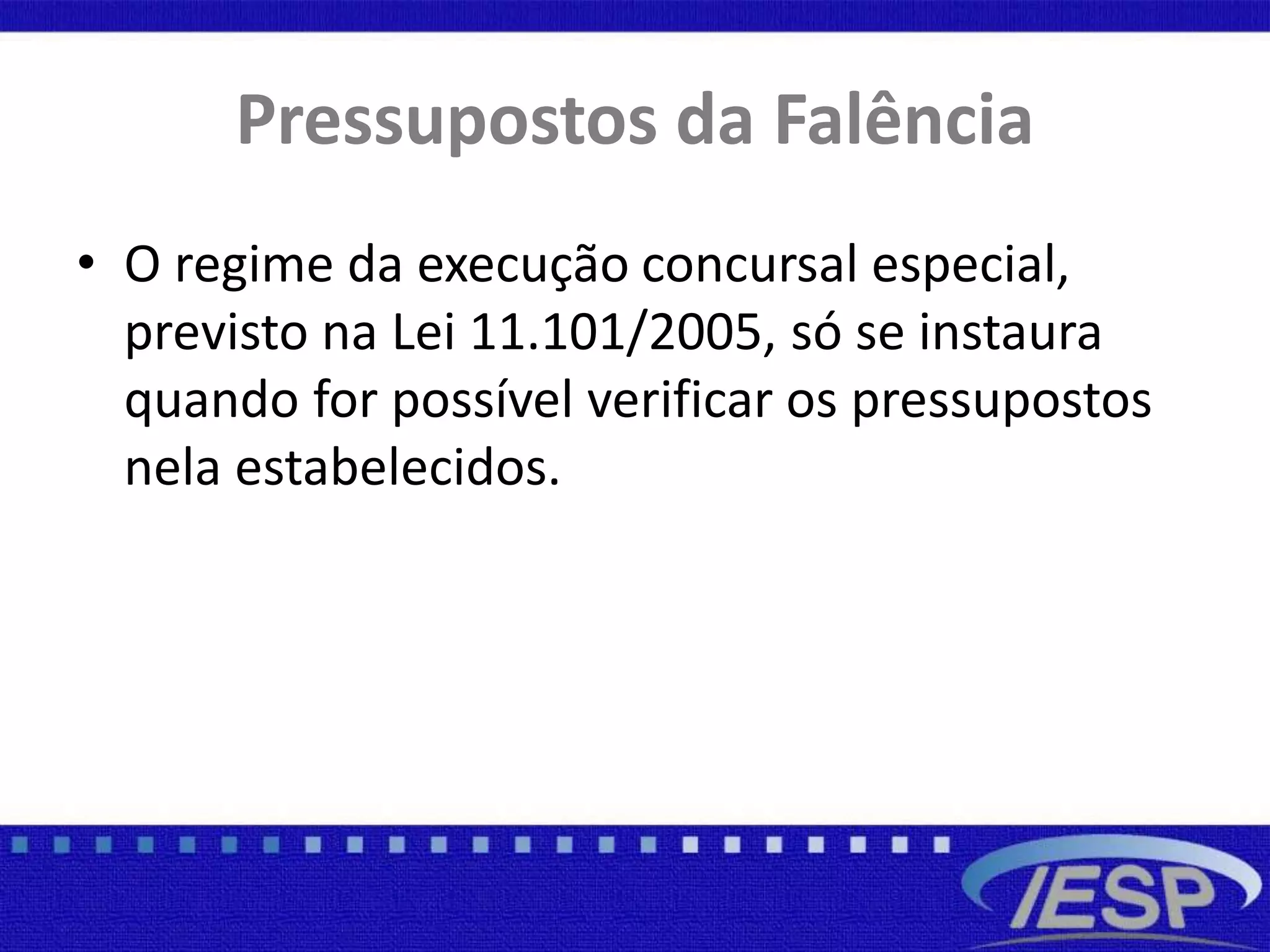 Pressupostos da Falência
• O regime da execução concursal especial,
previsto na Lei 11.101/2005, só se instaura
quando for possível verificar os pressupostos
nela estabelecidos.
 