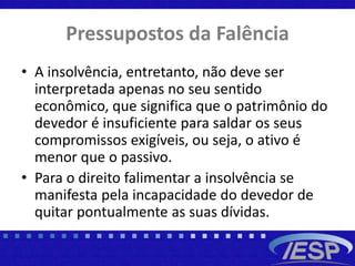 Pressupostos da Falência
• A insolvência, entretanto, não deve ser
interpretada apenas no seu sentido
econômico, que significa que o patrimônio do
devedor é insuficiente para saldar os seus
compromissos exigíveis, ou seja, o ativo é
menor que o passivo.
• Para o direito falimentar a insolvência se
manifesta pela incapacidade do devedor de
quitar pontualmente as suas dívidas.
 