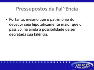 Pressupostos da Fal~Encia
• Portanto, mesmo que o patrimônio do
devedor seja hipoteticamente maior que o
passivo, há ainda a possibilidade de ser
decretada sua falência.
 