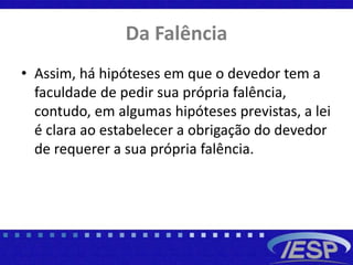 Da Falência
• Assim, há hipóteses em que o devedor tem a
faculdade de pedir sua própria falência,
contudo, em algumas hipóteses previstas, a lei
é clara ao estabelecer a obrigação do devedor
de requerer a sua própria falência.
 