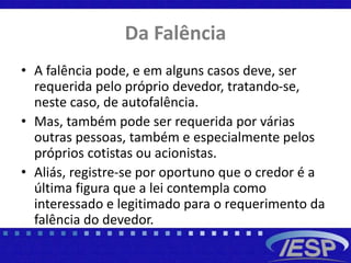 Da Falência
• A falência pode, e em alguns casos deve, ser
requerida pelo próprio devedor, tratando-se,
neste caso, de autofalência.
• Mas, também pode ser requerida por várias
outras pessoas, também e especialmente pelos
próprios cotistas ou acionistas.
• Aliás, registre-se por oportuno que o credor é a
última figura que a lei contempla como
interessado e legitimado para o requerimento da
falência do devedor.
 