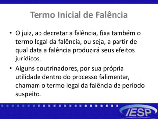 Termo Inicial de Falência
• O juiz, ao decretar a falência, fixa também o
termo legal da falência, ou seja, a partir de
qual data a falência produzirá seus efeitos
jurídicos.
• Alguns doutrinadores, por sua própria
utilidade dentro do processo falimentar,
chamam o termo legal da falência de período
suspeito.
 
