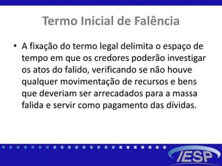 Termo Inicial de Falência
• A fixação do termo legal delimita o espaço de
tempo em que os credores poderão investigar
os atos do falido, verificando se não houve
qualquer movimentação de recursos e bens
que deveriam ser arrecadados para a massa
falida e servir como pagamento das dívidas.
 