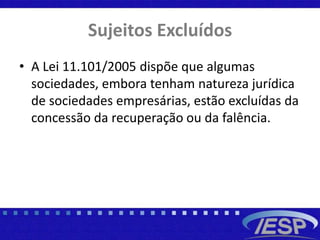 Sujeitos Excluídos
• A Lei 11.101/2005 dispõe que algumas
sociedades, embora tenham natureza jurídica
de sociedades empresárias, estão excluídas da
concessão da recuperação ou da falência.
 