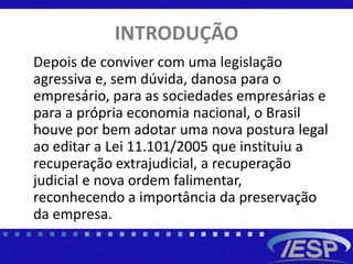 INTRODUÇÃO
Depois de conviver com uma legislação
agressiva e, sem dúvida, danosa para o
empresário, para as sociedades empresárias e
para a própria economia nacional, o Brasil
houve por bem adotar uma nova postura legal
ao editar a Lei 11.101/2005 que instituiu a
recuperação extrajudicial, a recuperação
judicial e nova ordem falimentar,
reconhecendo a importância da preservação
da empresa.
 