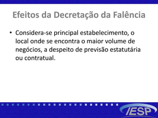 Efeitos da Decretação da Falência
• Considera-se principal estabelecimento, o
local onde se encontra o maior volume de
negócios, a despeito de previsão estatutária
ou contratual.
 