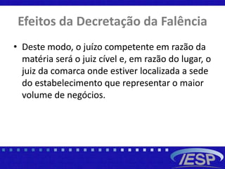 Efeitos da Decretação da Falência
• Deste modo, o juízo competente em razão da
matéria será o juiz cível e, em razão do lugar, o
juiz da comarca onde estiver localizada a sede
do estabelecimento que representar o maior
volume de negócios.
 