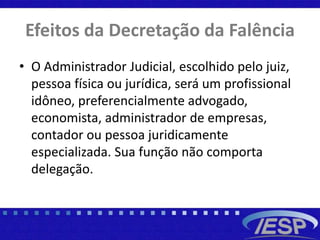 Efeitos da Decretação da Falência
• O Administrador Judicial, escolhido pelo juiz,
pessoa física ou jurídica, será um profissional
idôneo, preferencialmente advogado,
economista, administrador de empresas,
contador ou pessoa juridicamente
especializada. Sua função não comporta
delegação.
 