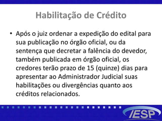 Habilitação de Crédito
• Após o juiz ordenar a expedição do edital para
sua publicação no órgão oficial, ou da
sentença que decretar a falência do devedor,
também publicada em órgão oficial, os
credores terão prazo de 15 (quinze) dias para
apresentar ao Administrador Judicial suas
habilitações ou divergências quanto aos
créditos relacionados.
 