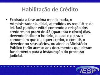 Habilitação de Crédito
• Expirada a fase acima mencionada, o
Administrador Judicial, atendidos os requisitos da
lei, fará publicar edital contendo a relação dos
credores no prazo de 45 (quarenta e cinco) dias,
devendo indicar o horário, o local e o prazo
comum em que qualquer credor, o comitê, o
devedor ou seus sócios, ou ainda o Ministério
Público terão acesso aos documentos que deram
fundamento para a instauração do processo
judicial.
 