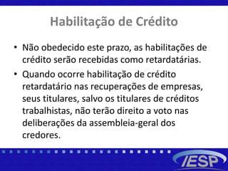 Habilitação de Crédito
• Não obedecido este prazo, as habilitações de
crédito serão recebidas como retardatárias.
• Quando ocorre habilitação de crédito
retardatário nas recuperações de empresas,
seus titulares, salvo os titulares de créditos
trabalhistas, não terão direito a voto nas
deliberações da assembleia-geral dos
credores.
 