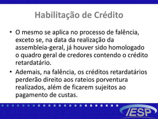 Habilitação de Crédito
• O mesmo se aplica no processo de falência,
exceto se, na data da realização da
assembleia-geral, já houver sido homologado
o quadro geral de credores contendo o crédito
retardatário.
• Ademais, na falência, os créditos retardatários
perderão direito aos rateios porventura
realizados, além de ficarem sujeitos ao
pagamento de custas.
 