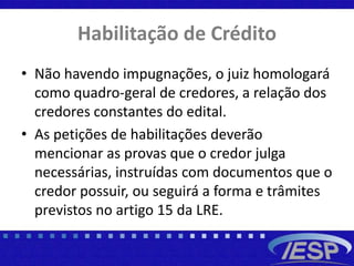 Habilitação de Crédito
• Não havendo impugnações, o juiz homologará
como quadro-geral de credores, a relação dos
credores constantes do edital.
• As petições de habilitações deverão
mencionar as provas que o credor julga
necessárias, instruídas com documentos que o
credor possuir, ou seguirá a forma e trâmites
previstos no artigo 15 da LRE.
 