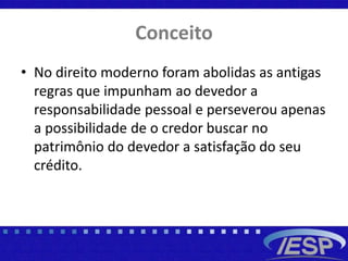 Conceito
• No direito moderno foram abolidas as antigas
regras que impunham ao devedor a
responsabilidade pessoal e perseverou apenas
a possibilidade de o credor buscar no
patrimônio do devedor a satisfação do seu
crédito.
 